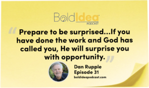 “Prepare to be surprised. Prepare. Hone your craft. Get some experience. Form a network. Get your ducks in a row. Be prepared so that when an opportunity comes, you are ready to walk through that door. Then be surprised. If you have done the work and God has called you, He will surprise you with opportunity.” --- Dan