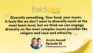 “Diversify something. Your food, your music, your culture. It feels like we don’t want to diversify much at the most basic level, but we think we can engage diversity on the most complex issues possible like religion and race and ethnicity.” --- Armin