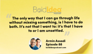 "The only way that I can go through life without missing something, is I have to do both. It’s not that I want: it’s that I have to or I am unsettled.” --- Armin Assadi