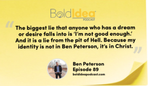 “The biggest lie that anyone who has a dream or desire falls into is ‘I’m not good enough.’ And it is a lie from the pit of Hell. Because my identity is not in Ben Peterson, it’s in Christ.” --- Ben Peterson
