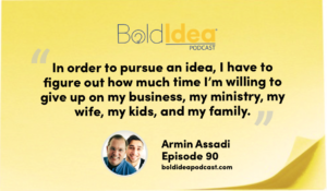 “In order to pursue an idea, I have to figure out how much time I’m willing to give up on my business, my ministry, my wife, my kids, and my family.” --- Armin Assadi