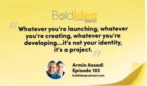 “Whatever you’re launching, whatever you’re creating, whatever you’re developing... it’s not your identity, it’s a project.” --- Armin Assadi